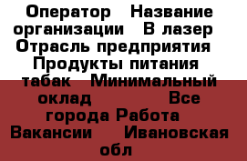 Оператор › Название организации ­ В-лазер › Отрасль предприятия ­ Продукты питания, табак › Минимальный оклад ­ 17 000 - Все города Работа » Вакансии   . Ивановская обл.